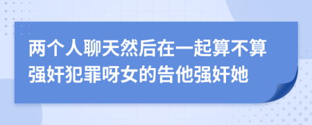 两个人聊天然后在一起算不算强奸犯罪呀女的告他强奸她