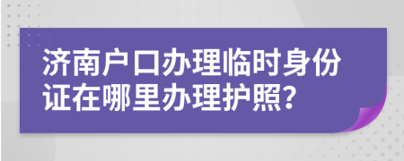 济南户口办理临时身份证在哪里办理护照？