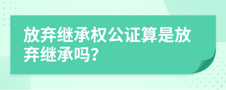 放弃继承权公证算是放弃继承吗？