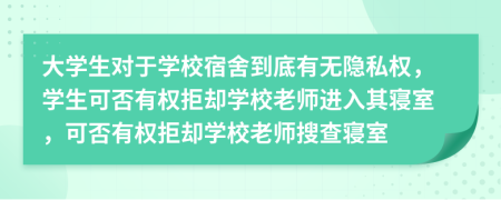 大学生对于学校宿舍到底有无隐私权，学生可否有权拒却学校老师进入其寝室，可否有权拒却学校老师搜查寝室