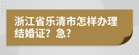 浙江省乐清市怎样办理结婚证？急?