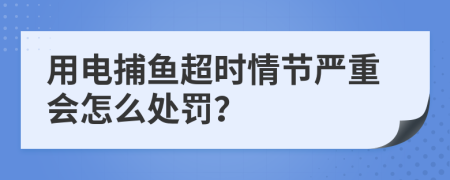 用电捕鱼超时情节严重会怎么处罚？