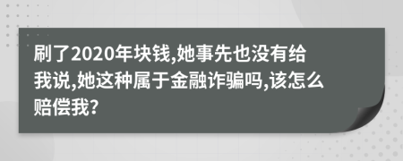 刷了2020年块钱,她事先也没有给我说,她这种属于金融诈骗吗,该怎么赔偿我？