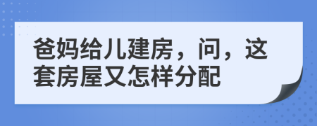 爸妈给儿建房，问，这套房屋又怎样分配