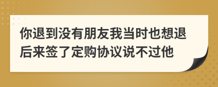 你退到没有朋友我当时也想退后来签了定购协议说不过他