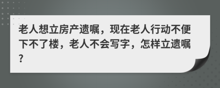 老人想立房产遗嘱，现在老人行动不便下不了楼，老人不会写字，怎样立遗嘱?