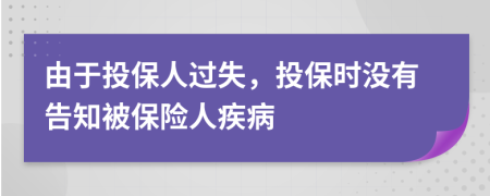 由于投保人过失，投保时没有告知被保险人疾病