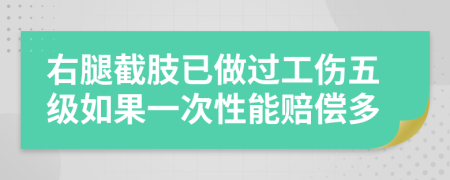 右腿截肢已做过工伤五级如果一次性能赔偿多