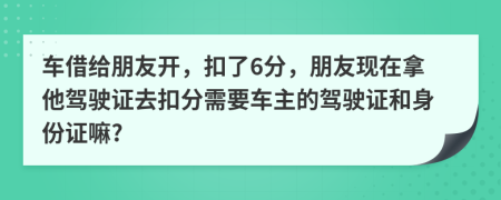 车借给朋友开，扣了6分，朋友现在拿他驾驶证去扣分需要车主的驾驶证和身份证嘛?