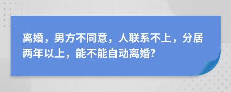 离婚，男方不同意，人联系不上，分居两年以上，能不能自动离婚?