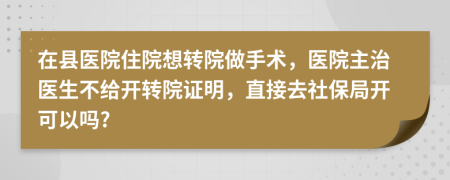 在县医院住院想转院做手术，医院主治医生不给开转院证明，直接去社保局开可以吗?