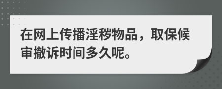 在网上传播淫秽物品，取保候审撤诉时间多久呢。