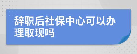 辞职后社保中心可以办理取现吗