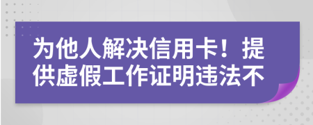 为他人解决信用卡！提供虚假工作证明违法不