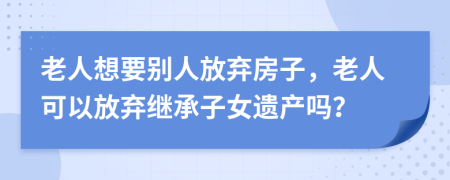 老人想要别人放弃房子，老人可以放弃继承子女遗产吗？