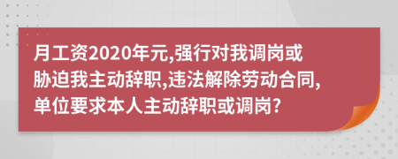 月工资2020年元,强行对我调岗或胁迫我主动辞职,违法解除劳动合同,单位要求本人主动辞职或调岗?