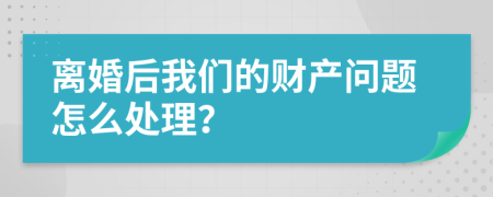 离婚后我们的财产问题怎么处理？