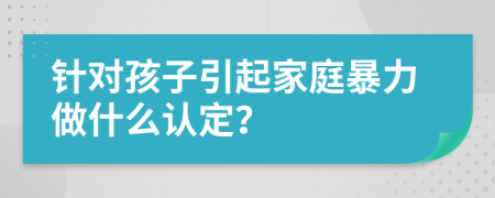 针对孩子引起家庭暴力做什么认定？