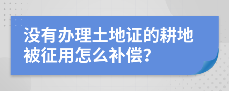 没有办理土地证的耕地被征用怎么补偿？