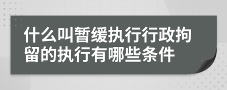 什么叫暂缓执行行政拘留的执行有哪些条件