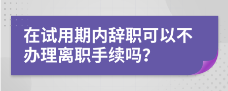 在试用期内辞职可以不办理离职手续吗？