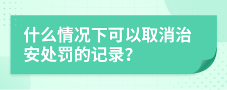 什么情况下可以取消治安处罚的记录？