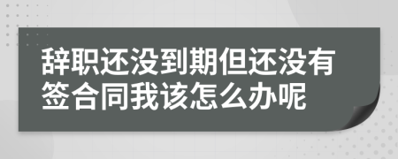 辞职还没到期但还没有签合同我该怎么办呢