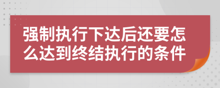 强制执行下达后还要怎么达到终结执行的条件