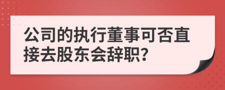 公司的执行董事可否直接去股东会辞职？