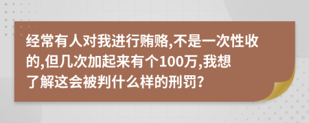 经常有人对我进行贿赂,不是一次性收的,但几次加起来有个100万,我想了解这会被判什么样的刑罚？