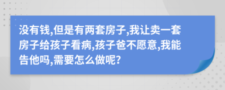 没有钱,但是有两套房子,我让卖一套房子给孩子看病,孩子爸不愿意,我能告他吗,需要怎么做呢？