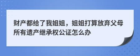 财产都给了我姐姐，姐姐打算放弃父母所有遗产继承权公证怎么办