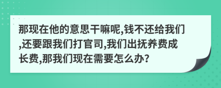 那现在他的意思干嘛呢,钱不还给我们,还要跟我们打官司,我们出抚养费成长费,那我们现在需要怎么办？