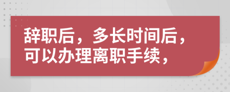 辞职后，多长时间后，可以办理离职手续，