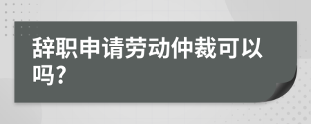 辞职申请劳动仲裁可以吗?