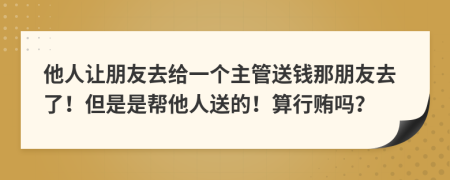 他人让朋友去给一个主管送钱那朋友去了！但是是帮他人送的！算行贿吗？