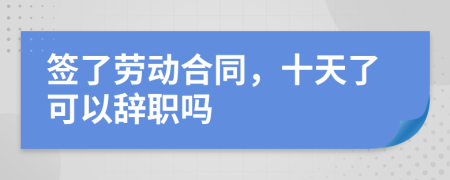 签了劳动合同，十天了可以辞职吗
