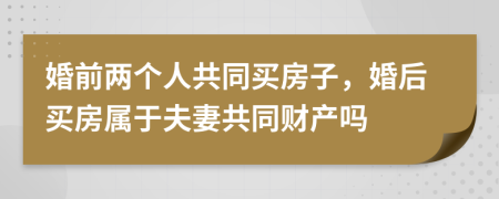 婚前两个人共同买房子，婚后买房属于夫妻共同财产吗