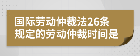 国际劳动仲裁法26条规定的劳动仲裁时间是