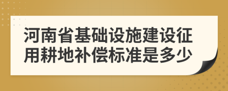 河南省基础设施建设征用耕地补偿标准是多少