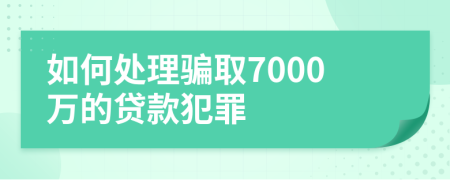 如何处理骗取7000万的贷款犯罪