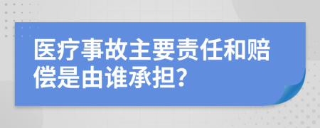 医疗事故主要责任和赔偿是由谁承担？