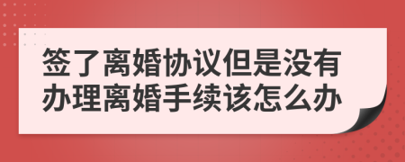 签了离婚协议但是没有办理离婚手续该怎么办