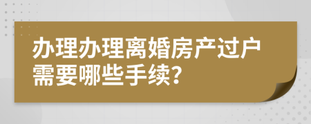 办理办理离婚房产过户需要哪些手续？