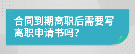 合同到期离职后需要写离职申请书吗？