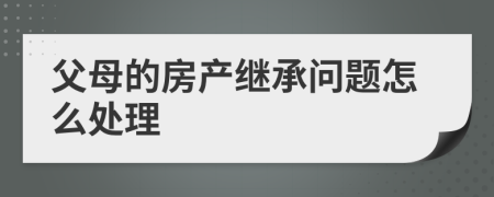 父母的房产继承问题怎么处理