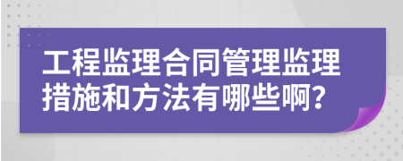 工程监理合同管理监理措施和方法有哪些啊？