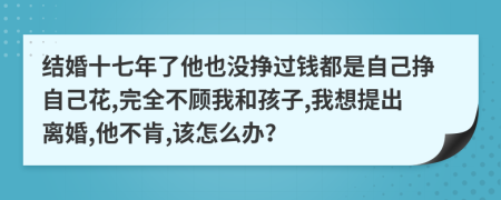 结婚十七年了他也没挣过钱都是自己挣自己花,完全不顾我和孩子,我想提出离婚,他不肯,该怎么办？