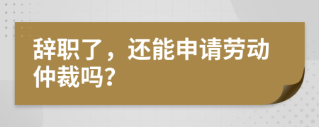 辞职了，还能申请劳动仲裁吗？