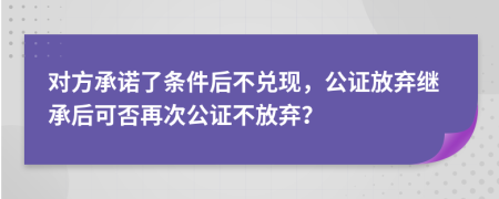 对方承诺了条件后不兑现，公证放弃继承后可否再次公证不放弃？